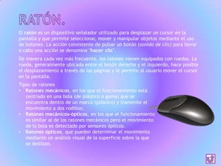 El ratón es un dispositivo señalador utilizado para desplazar un cursor en la
pantalla y que permite seleccionar, mover y manipular objetos mediante el uso
de botones. La acción consistente de pulsar un botón (sonido de clic) para llevar
a cabo una acción se denomina "hacer clic".
De manera cada vez más frecuente, los ratones vienen equipados con ruedas. La
rueda, generalmente ubicada entre el botón derecho y el izquierdo, hace posible
el desplazamiento a través de las páginas y le permite al usuario mover el cursor
en la pantalla.
Tipos de ratones
• Ratones mecánicos, en los que el funcionamiento está
centrado en una bola (de plástico o goma) que se
encuentra dentro de un marco (plástico) y transmite el
movimiento a dos rodillos;
• Ratones mecánicos-ópticos, en los que el funcionamiento
es similar al de los ratones mecánicos pero el movimiento
de la bola es detectado por sensores ópticos.
• Ratones ópticos, que pueden determinar el movimiento
mediante un análisis visual de la superficie sobre la que
se deslizan.

 