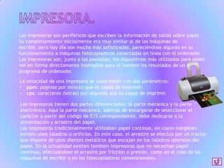 Las impresoras son periféricos que escriben la información de salida sobre papel.
Su comportamiento inicialmente era muy similar al de las máquinas de
escribir, pero hoy día son mucho más sofisticadas, pareciéndose algunas en su
funcionamiento a máquinas fotocopiadoras conectadas en línea con el ordenador.
Las impresoras son, junto a las pantallas, los dispositivos más utilizados para poder
ver en forma directamente inteligible para el hombre los resultados de un
programa de ordenador.
La velocidad de una impresora se suele medir con dos parámetros:
• ppm: páginas por minuto que es capaz de imprimir;
• cps: caracteres (letras) por segundo que es capaz de imprimir.
Las impresoras tienen dos partes diferenciadas: la parte mecánica y la parte
electrónica. Aquí la parte mecánica, además de encargarse de seleccionar el
carácter a partir del código de E/S correspondiente, debe dedicarse a la
alimentación y arrastre del papel.
Las impresoras tradicionalmente utilizaban papel continuo, en cuyos márgenes
existen unos taladros u orificios. En este caso, el arrastre se efectúa por un tractor
que dispone de unos dientes metálicos que encajan en los taladros laterales del
papel. En la actualidad existen también impresoras que no necesitan papel
continuo, efectuándose el arrastre por fricción o presión, como en el caso de las
máquinas de escribir o en las fotocopiadoras convencionales.

 