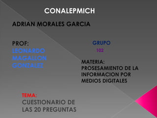 CONALEPMICH
ADRIAN MORALES GARCIA
PROF:
LEONARDO
MAGALLON
GONZALEZ

TEMA:

CUESTIONARIO DE
LAS 20 PREGUNTAS

GRUPO
102

MATERIA:
PROSESAMIENTO DE LA
INFORMACION POR
MEDIOS DIGITALES

 