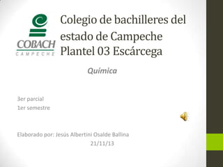 Colegio de bachilleres del
estado de Campeche
Plantel 03 Escárcega
Química
3er parcial
1er semestre

Elaborado por: Jesús Albertini Osalde Ballina
21/11/13

 