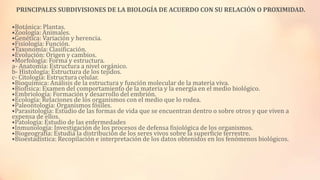 PRINCIPALES SUBDIVISIONES DE LA BIOLOGÍA DE ACUERDO CON SU RELACIÓN O PROXIMIDAD.

•Botánica: Plantas.
•Zoología: Animales.
•Genética: Variación y herencia.
•Fisiología: Función.
•Taxonomía: Clasificación.
•Evolución: Origen y cambios.
•Morfología: Forma y estructura.
a- Anatomía: Estructura a nivel orgánico.
b- Histología: Estructura de los tejidos.
c- Citología: Estructura celular.
•Bioquímica: Análisis de la estructura y función molecular de la materia viva.
•Biofísica: Examen del comportamiento de la materia y la energía en el medio biológico.
•Embriología: Formación y desarrollo del embrión.
•Ecología: Relaciones de los organismos con el medio que lo rodea.
•Paleontología: Organismos fósiles.
•Parasitología: Estudio de las formas de vida que se encuentran dentro o sobre otros y que viven a
expensa de ellos.
•Patología: Estudio de las enfermedades
•Inmunología: Investigación de los procesos de defensa fisiológica de los organismos.
•Biogeografía: Estudia la distribución de los seres vivos sobre la superficie terrestre.
•Bioestadística: Recopilación e interpretación de los datos obtenidos en los fenómenos biológicos.

 