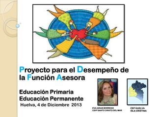 Proyecto para el Desempeño de
la Función Asesora
Educación Primaria
Educación Permanente
Huelva, 4 de Diciembre 2013

EVA ARIAS BORREGO
CEIP SANTO CRISTO DEL MAR

CEP HUELVA
ISLA CRISTINA

 