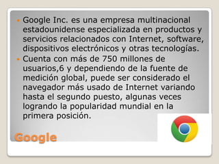 



Google Inc. es una empresa multinacional
estadounidense especializada en productos y
servicios relacionados con Internet, software,
dispositivos electrónicos y otras tecnologías.
Cuenta con más de 750 millones de
usuarios,6 y dependiendo de la fuente de
medición global, puede ser considerado el
navegador más usado de Internet variando
hasta el segundo puesto, algunas veces
logrando la popularidad mundial en la
primera posición.

Google

 