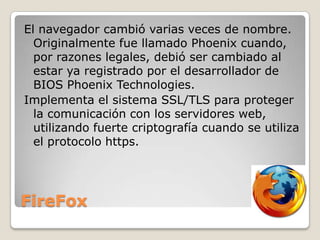 El navegador cambió varias veces de nombre.
Originalmente fue llamado Phoenix cuando,
por razones legales, debió ser cambiado al
estar ya registrado por el desarrollador de
BIOS Phoenix Technologies.
Implementa el sistema SSL/TLS para proteger
la comunicación con los servidores web,
utilizando fuerte criptografía cuando se utiliza
el protocolo https.

FireFox

 