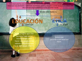En la época de hoy nos encontramos con estructuras que se encuentran sumergidas en un crisis
moral que esta planteada a todo nivel: económico, político, educativo (sector al que se le endosa una
alta cuota de responsabilidad e incluso de orden moral)

Desde este marco la

Tiene que

guiar y lograr que una
persona haga por si
mismo lo que debe
hacer con ayuda de los
valores educativos que
se le dan desde infante.

Es la que

dicta a una
persona lo que tiene que
hacer.

 