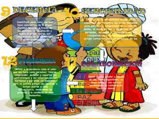 Constituye aquel valor que nos
hace conscientes de la propia
dignidad humana, a través de
los sentidos, la imaginación y
hasta el propio cuerpo son
resguardados de la morbosidad
y al uso promiscuo de la
sexualidad.

Definir a la paciencia como el valor
que nos hace como personas: tolerar,
comprender, padecer y soportar los
contratiempos y las advertencias con
fortaleza y por ende sin lamentos;
esto es posible porque uno aprende a
actuar acorde a cada
circunstancia, moderando las
palabras y la conducta en esos
momentos.

El valor de la sensibilidad reside en la
capacidad que tenemos los seres humanos
para percibir y comprender el estado de
ánimo, el modo de ser y de actuar de las
personas, así como la naturaleza de las
circunstancias y los ambientes, para
actuar correctamente en beneficio de los
demás.

Servir implica ayudar a alguien
de una forma espontánea, es
decir adoptar una actitud
permanente de colaboración
hacia los demás.

 