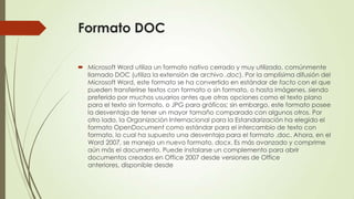 Formato DOC
 Microsoft Word utiliza un formato nativo cerrado y muy utilizado, comúnmente
llamado DOC (utiliza la extensión de archivo .doc). Por la amplísima difusión del
Microsoft Word, este formato se ha convertido en estándar de facto con el que
pueden transferirse textos con formato o sin formato, o hasta imágenes, siendo
preferido por muchos usuarios antes que otras opciones como el texto plano
para el texto sin formato, o JPG para gráficos; sin embargo, este formato posee
la desventaja de tener un mayor tamaño comparado con algunos otros. Por
otro lado, la Organización Internacional para la Estandarización ha elegido el
formato OpenDocument como estándar para el intercambio de texto con
formato, lo cual ha supuesto una desventaja para el formato .doc. Ahora, en el
Word 2007, se maneja un nuevo formato, docx. Es más avanzado y comprime
aún más el documento. Puede instalarse un complemento para abrir
documentos creados en Office 2007 desde versiones de Office
anteriores, disponible desde

 