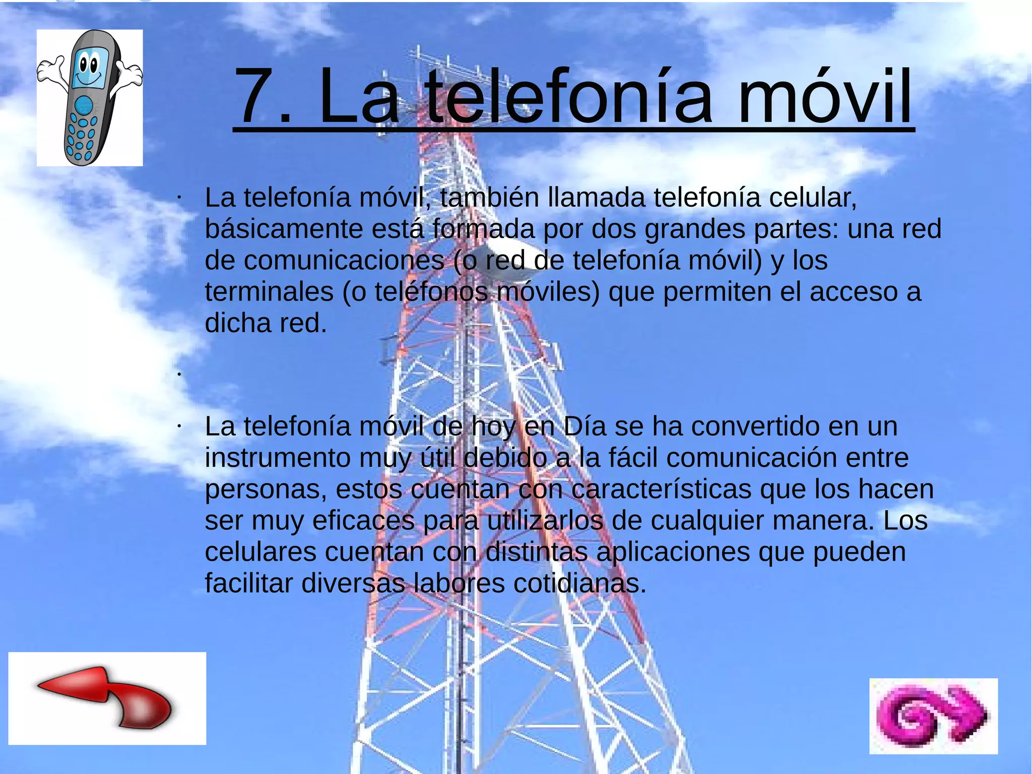 7. La telefonía móvil
●

La telefonía móvil, también llamada telefonía celular,
básicamente está formada por dos grandes partes: una red
de comunicaciones (o red de telefonía móvil) y los
terminales (o teléfonos móviles) que permiten el acceso a
dicha red.

●

●

La telefonía móvil de hoy en Día se ha convertido en un
instrumento muy útil debido a la fácil comunicación entre
personas, estos cuentan con características que los hacen
ser muy eficaces para utilizarlos de cualquier manera. Los
celulares cuentan con distintas aplicaciones que pueden
facilitar diversas labores cotidianas.

 