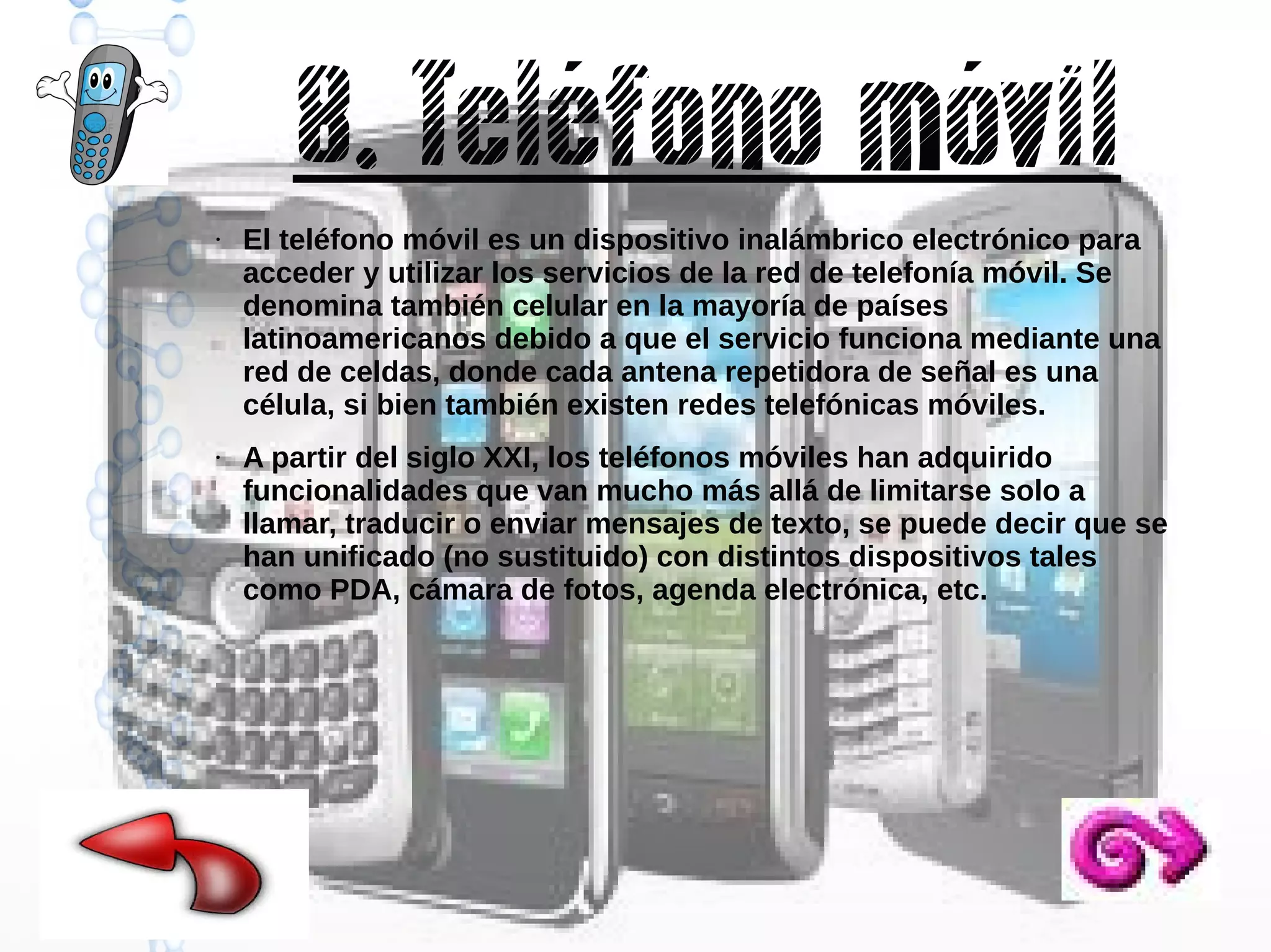 8. Teléfono móvil
●

●

El teléfono móvil es un dispositivo inalámbrico electrónico para
acceder y utilizar los servicios de la red de telefonía móvil. Se
denomina también celular en la mayoría de países
latinoamericanos debido a que el servicio funciona mediante una
red de celdas, donde cada antena repetidora de señal es una
célula, si bien también existen redes telefónicas móviles.
A partir del siglo XXI, los teléfonos móviles han adquirido
funcionalidades que van mucho más allá de limitarse solo a
llamar, traducir o enviar mensajes de texto, se puede decir que se
han unificado (no sustituido) con distintos dispositivos tales
como PDA, cámara de fotos, agenda electrónica, etc.

 