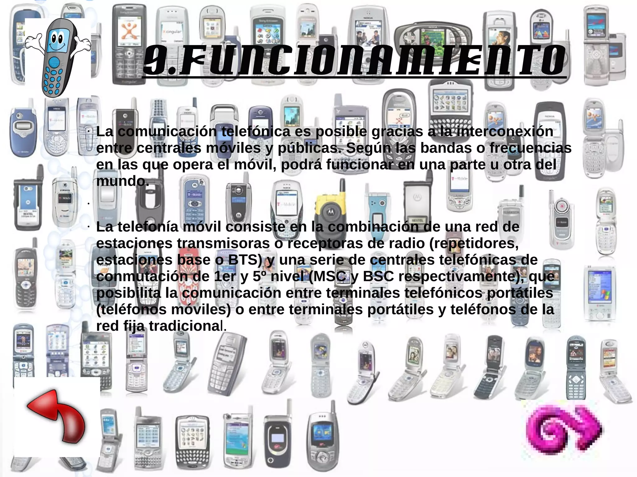 9.Funcionamiento
●

La comunicación telefónica es posible gracias a la interconexión
entre centrales móviles y públicas. Según las bandas o frecuencias
en las que opera el móvil, podrá funcionar en una parte u otra del
mundo.

●

●

La telefonía móvil consiste en la combinación de una red de
estaciones transmisoras o receptoras de radio (repetidores,
estaciones base o BTS) y una serie de centrales telefónicas de
conmutación de 1er y 5º nivel (MSC y BSC respectivamente), que
posibilita la comunicación entre terminales telefónicos portátiles
(teléfonos móviles) o entre terminales portátiles y teléfonos de la
red fija tradicional.

 