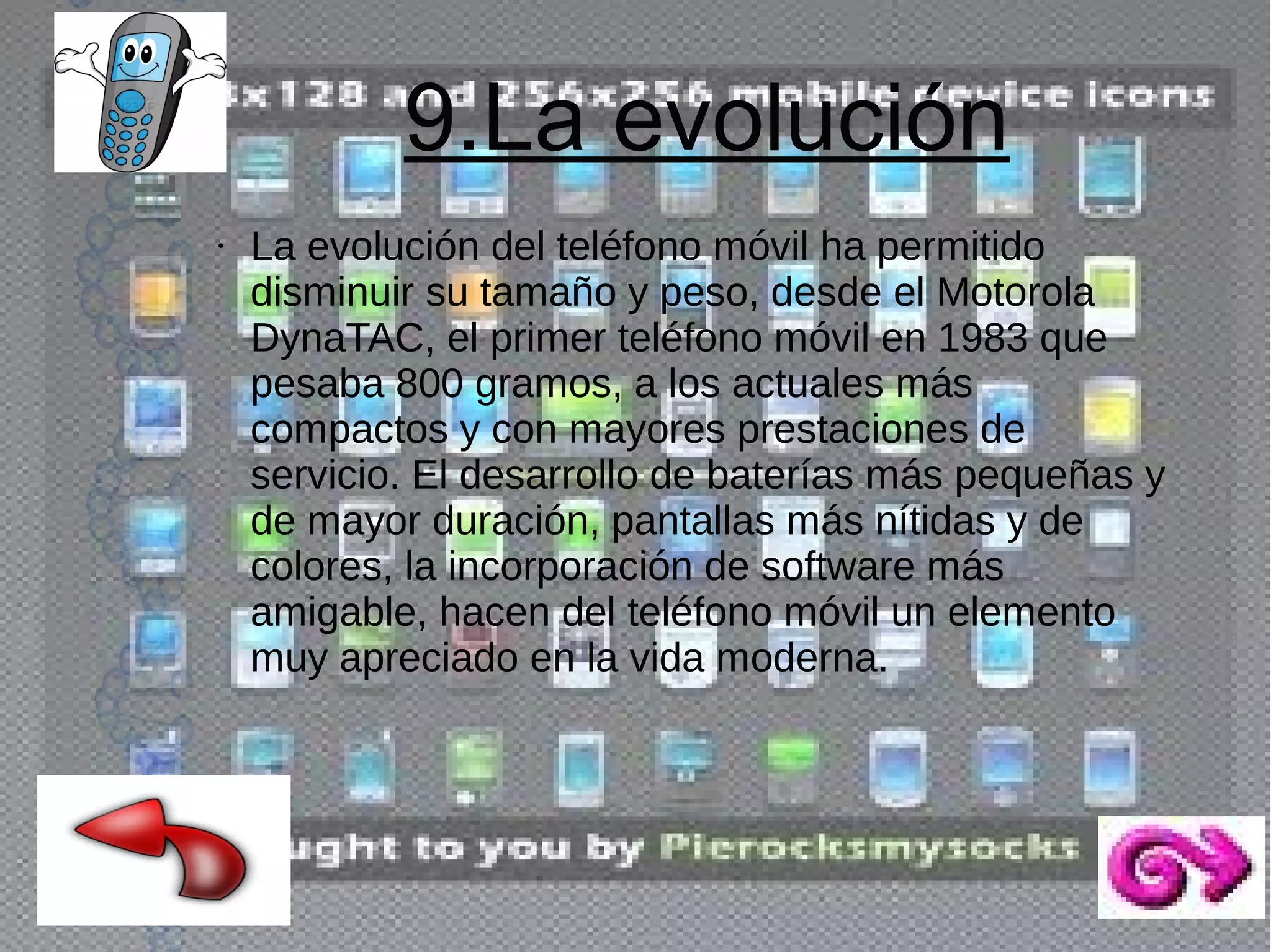 9.La evolución
●

La evolución del teléfono móvil ha permitido
disminuir su tamaño y peso, desde el Motorola
DynaTAC, el primer teléfono móvil en 1983 que
pesaba 800 gramos, a los actuales más
compactos y con mayores prestaciones de
servicio. El desarrollo de baterías más pequeñas y
de mayor duración, pantallas más nítidas y de
colores, la incorporación de software más
amigable, hacen del teléfono móvil un elemento
muy apreciado en la vida moderna.

 