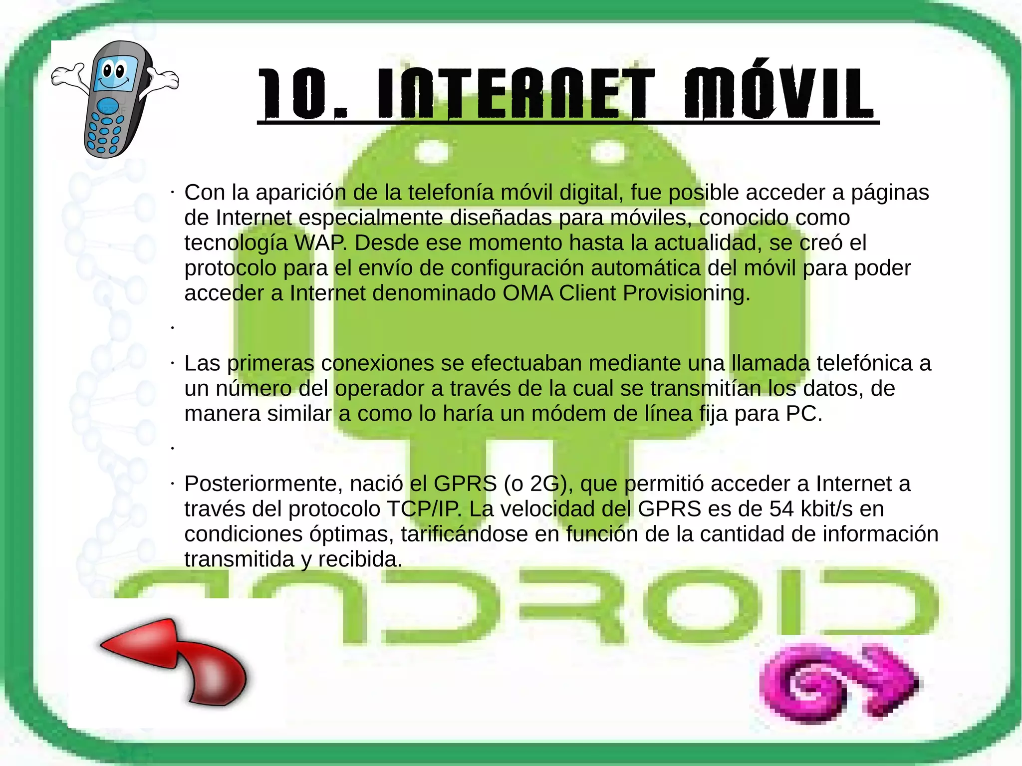10. Internet móvil
●

Con la aparición de la telefonía móvil digital, fue posible acceder a páginas
de Internet especialmente diseñadas para móviles, conocido como
tecnología WAP. Desde ese momento hasta la actualidad, se creó el
protocolo para el envío de configuración automática del móvil para poder
acceder a Internet denominado OMA Client Provisioning.

●

●

Las primeras conexiones se efectuaban mediante una llamada telefónica a
un número del operador a través de la cual se transmitían los datos, de
manera similar a como lo haría un módem de línea fija para PC.

●

●

Posteriormente, nació el GPRS (o 2G), que permitió acceder a Internet a
través del protocolo TCP/IP. La velocidad del GPRS es de 54 kbit/s en
condiciones óptimas, tarificándose en función de la cantidad de información
transmitida y recibida.

 
