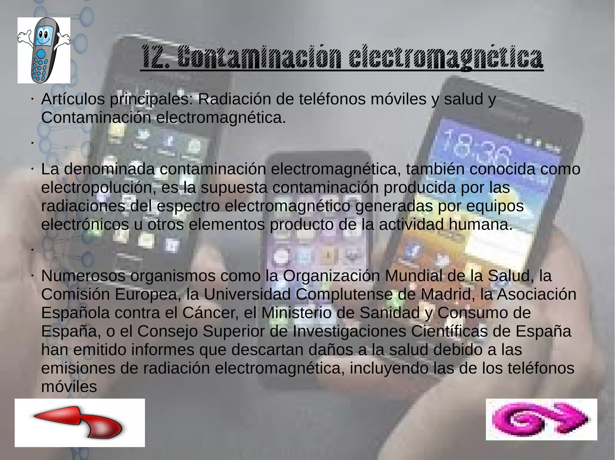 12. Contaminación electromagnética
●

Artículos principales: Radiación de teléfonos móviles y salud y
Contaminación electromagnética.

●

●

La denominada contaminación electromagnética, también conocida como
electropolución, es la supuesta contaminación producida por las
radiaciones del espectro electromagnético generadas por equipos
electrónicos u otros elementos producto de la actividad humana.

●

●

Numerosos organismos como la Organización Mundial de la Salud, la
Comisión Europea, la Universidad Complutense de Madrid, la Asociación
Española contra el Cáncer, el Ministerio de Sanidad y Consumo de
España, o el Consejo Superior de Investigaciones Científicas de España
han emitido informes que descartan daños a la salud debido a las
emisiones de radiación electromagnética, incluyendo las de los teléfonos
móviles

 