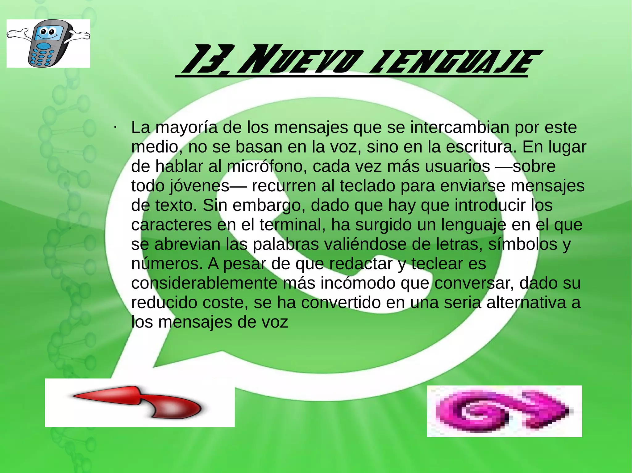 13.Nuevo lenguaje
●

La mayoría de los mensajes que se intercambian por este
medio, no se basan en la voz, sino en la escritura. En lugar
de hablar al micrófono, cada vez más usuarios —sobre
todo jóvenes— recurren al teclado para enviarse mensajes
de texto. Sin embargo, dado que hay que introducir los
caracteres en el terminal, ha surgido un lenguaje en el que
se abrevian las palabras valiéndose de letras, símbolos y
números. A pesar de que redactar y teclear es
considerablemente más incómodo que conversar, dado su
reducido coste, se ha convertido en una seria alternativa a
los mensajes de voz

 
