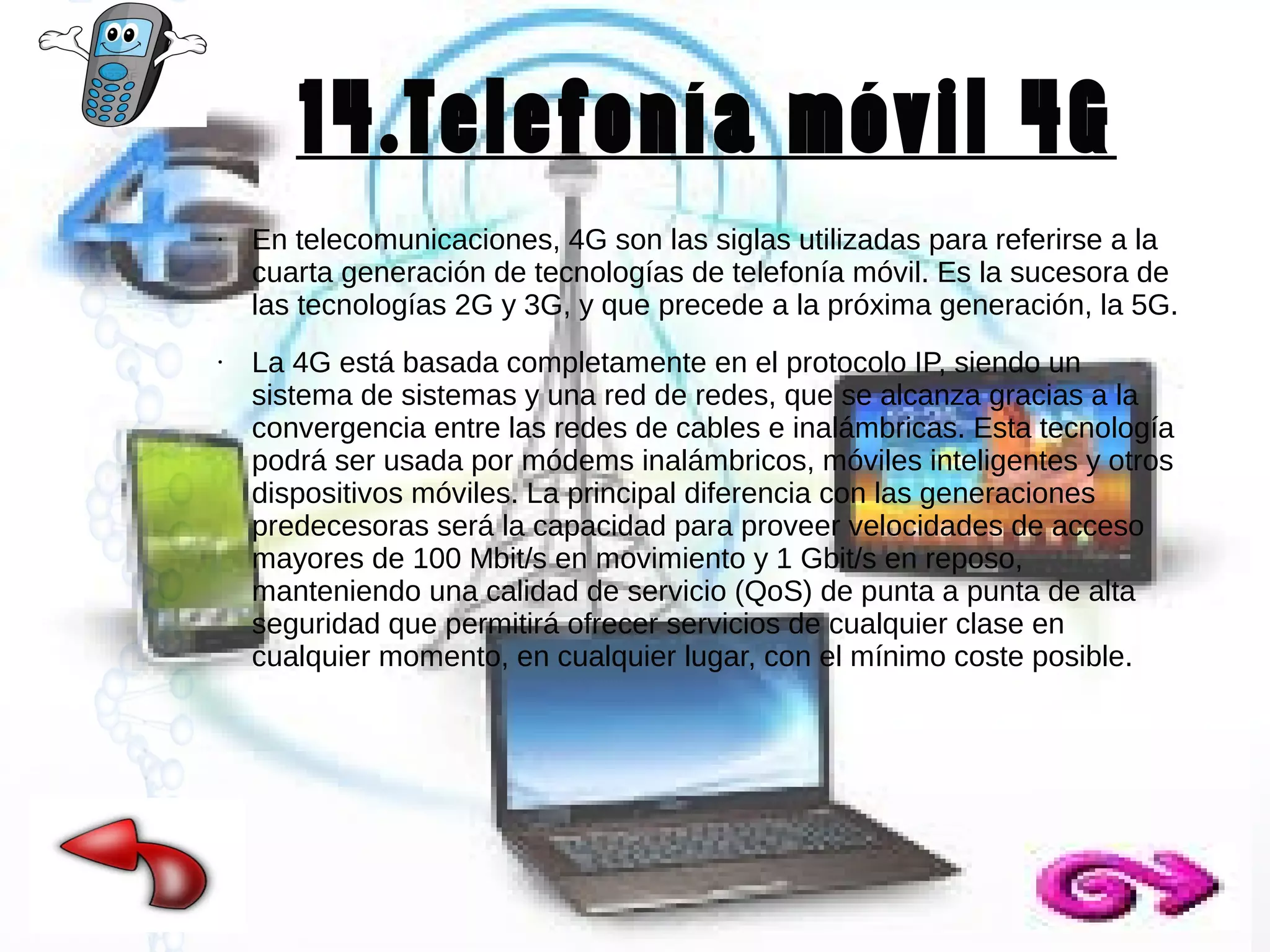14.Telefonía móvil 4G
●

●

En telecomunicaciones, 4G son las siglas utilizadas para referirse a la
cuarta generación de tecnologías de telefonía móvil. Es la sucesora de
las tecnologías 2G y 3G, y que precede a la próxima generación, la 5G.
La 4G está basada completamente en el protocolo IP, siendo un
sistema de sistemas y una red de redes, que se alcanza gracias a la
convergencia entre las redes de cables e inalámbricas. Esta tecnología
podrá ser usada por módems inalámbricos, móviles inteligentes y otros
dispositivos móviles. La principal diferencia con las generaciones
predecesoras será la capacidad para proveer velocidades de acceso
mayores de 100 Mbit/s en movimiento y 1 Gbit/s en reposo,
manteniendo una calidad de servicio (QoS) de punta a punta de alta
seguridad que permitirá ofrecer servicios de cualquier clase en
cualquier momento, en cualquier lugar, con el mínimo coste posible.

 