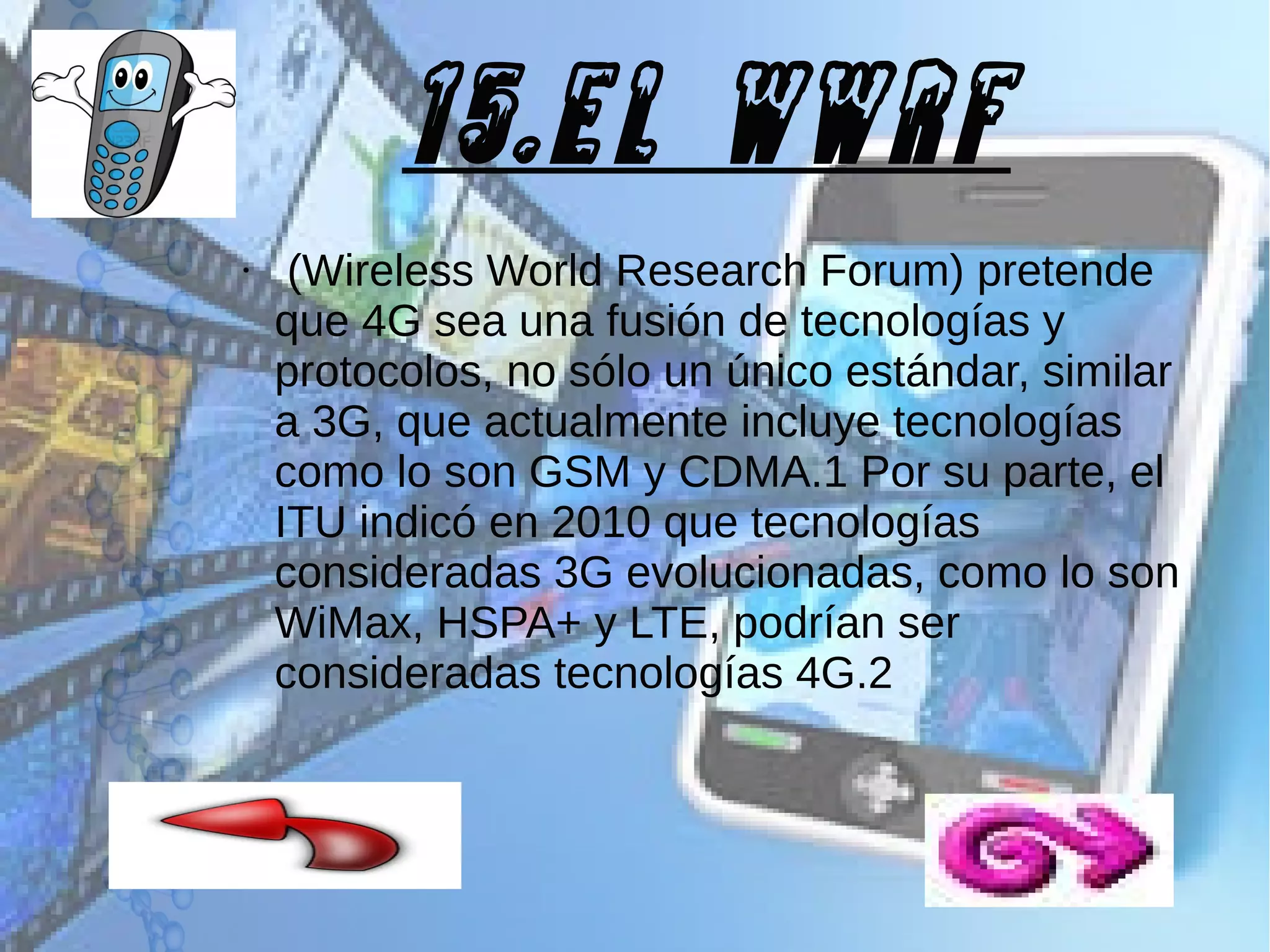 15.El WWRF
●

(Wireless World Research Forum) pretende
que 4G sea una fusión de tecnologías y
protocolos, no sólo un único estándar, similar
a 3G, que actualmente incluye tecnologías
como lo son GSM y CDMA.1 Por su parte, el
ITU indicó en 2010 que tecnologías
consideradas 3G evolucionadas, como lo son
WiMax, HSPA+ y LTE, podrían ser
consideradas tecnologías 4G.2

 