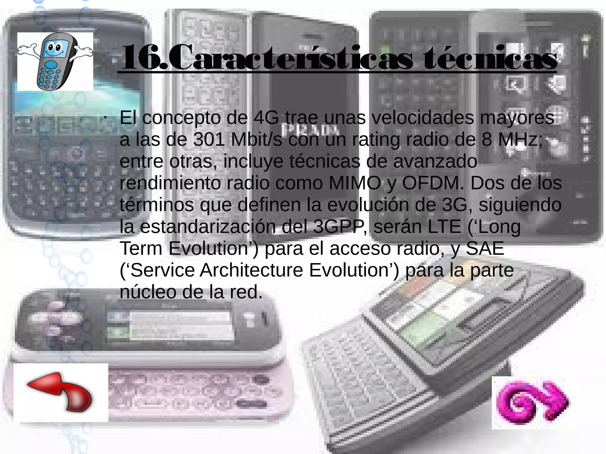 16.Características técnicas
●

El concepto de 4G trae unas velocidades mayores
a las de 301 Mbit/s con un rating radio de 8 MHz;
entre otras, incluye técnicas de avanzado
rendimiento radio como MIMO y OFDM. Dos de los
términos que definen la evolución de 3G, siguiendo
la estandarización del 3GPP, serán LTE (‘Long
Term Evolution’) para el acceso radio, y SAE
(‘Service Architecture Evolution’) para la parte
núcleo de la red.

 