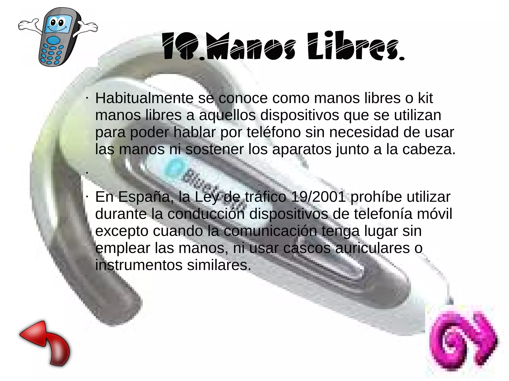 18.Manos Libres.
●

Habitualmente se conoce como manos libres o kit
manos libres a aquellos dispositivos que se utilizan
para poder hablar por teléfono sin necesidad de usar
las manos ni sostener los aparatos junto a la cabeza.

●

●

En España, la Ley de tráfico 19/2001 prohíbe utilizar
durante la conducción dispositivos de telefonía móvil
excepto cuando la comunicación tenga lugar sin
emplear las manos, ni usar cascos auriculares o
instrumentos similares.

 
