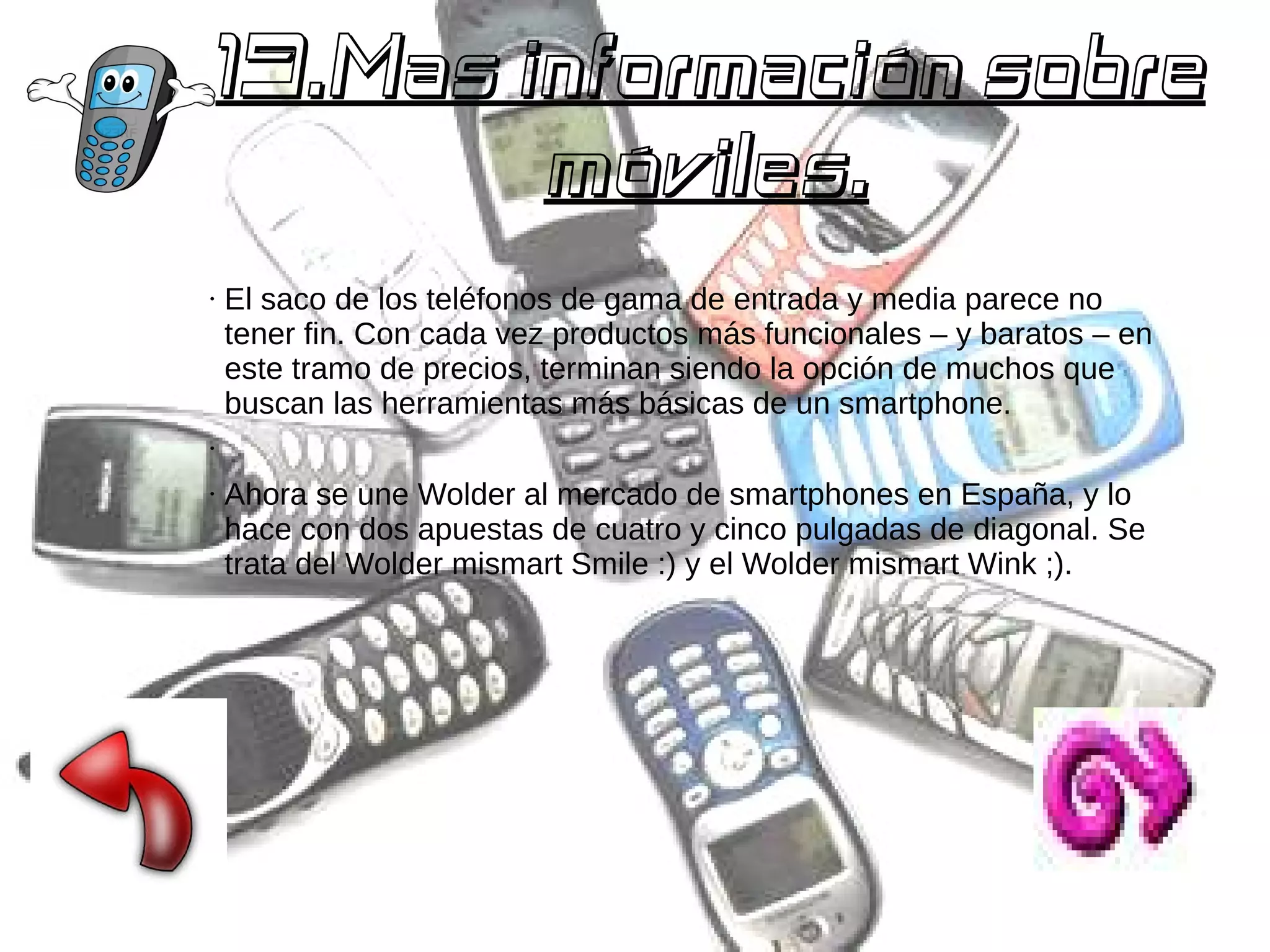 19.Mas información sobre
móviles.
●

El saco de los teléfonos de gama de entrada y media parece no
tener fin. Con cada vez productos más funcionales – y baratos – en
este tramo de precios, terminan siendo la opción de muchos que
buscan las herramientas más básicas de un smartphone.

●

●

Ahora se une Wolder al mercado de smartphones en España, y lo
hace con dos apuestas de cuatro y cinco pulgadas de diagonal. Se
trata del Wolder mismart Smile :) y el Wolder mismart Wink ;).

 