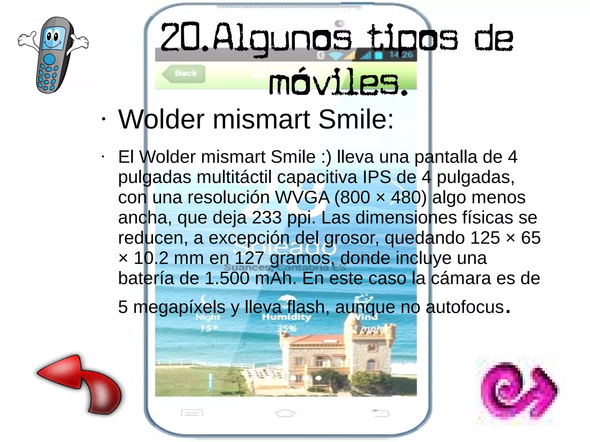 20.Algunos tipos de
móviles.

●

●

Wolder mismart Smile:

El Wolder mismart Smile :) lleva una pantalla de 4
pulgadas multitáctil capacitiva IPS de 4 pulgadas,
con una resolución WVGA (800 × 480) algo menos
ancha, que deja 233 ppi. Las dimensiones físicas se
reducen, a excepción del grosor, quedando 125 × 65
× 10.2 mm en 127 gramos, donde incluye una
batería de 1.500 mAh. En este caso la cámara es de
5 megapíxels y lleva flash, aunque no autofocus.

 