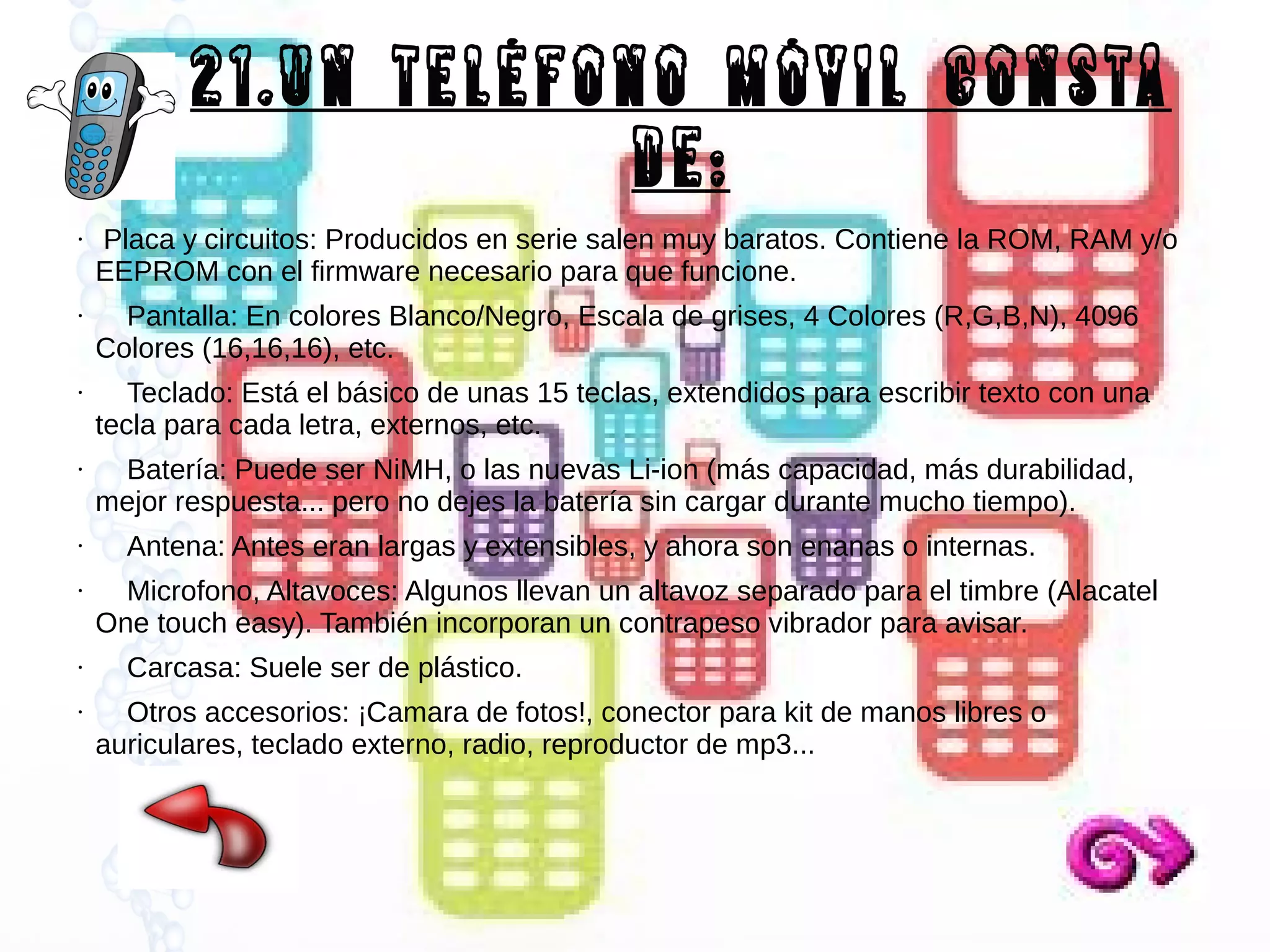 21.Un teléfono móvil consta
de:
●

●

●

●

●

●

●

●

Placa y circuitos: Producidos en serie salen muy baratos. Contiene la ROM, RAM y/o
EEPROM con el firmware necesario para que funcione.
Pantalla: En colores Blanco/Negro, Escala de grises, 4 Colores (R,G,B,N), 4096
Colores (16,16,16), etc.
Teclado: Está el básico de unas 15 teclas, extendidos para escribir texto con una
tecla para cada letra, externos, etc.
Batería: Puede ser NiMH, o las nuevas Li-ion (más capacidad, más durabilidad,
mejor respuesta... pero no dejes la batería sin cargar durante mucho tiempo).
Antena: Antes eran largas y extensibles, y ahora son enanas o internas.
Microfono, Altavoces: Algunos llevan un altavoz separado para el timbre (Alacatel
One touch easy). También incorporan un contrapeso vibrador para avisar.
Carcasa: Suele ser de plástico.
Otros accesorios: ¡Camara de fotos!, conector para kit de manos libres o
auriculares, teclado externo, radio, reproductor de mp3...

 