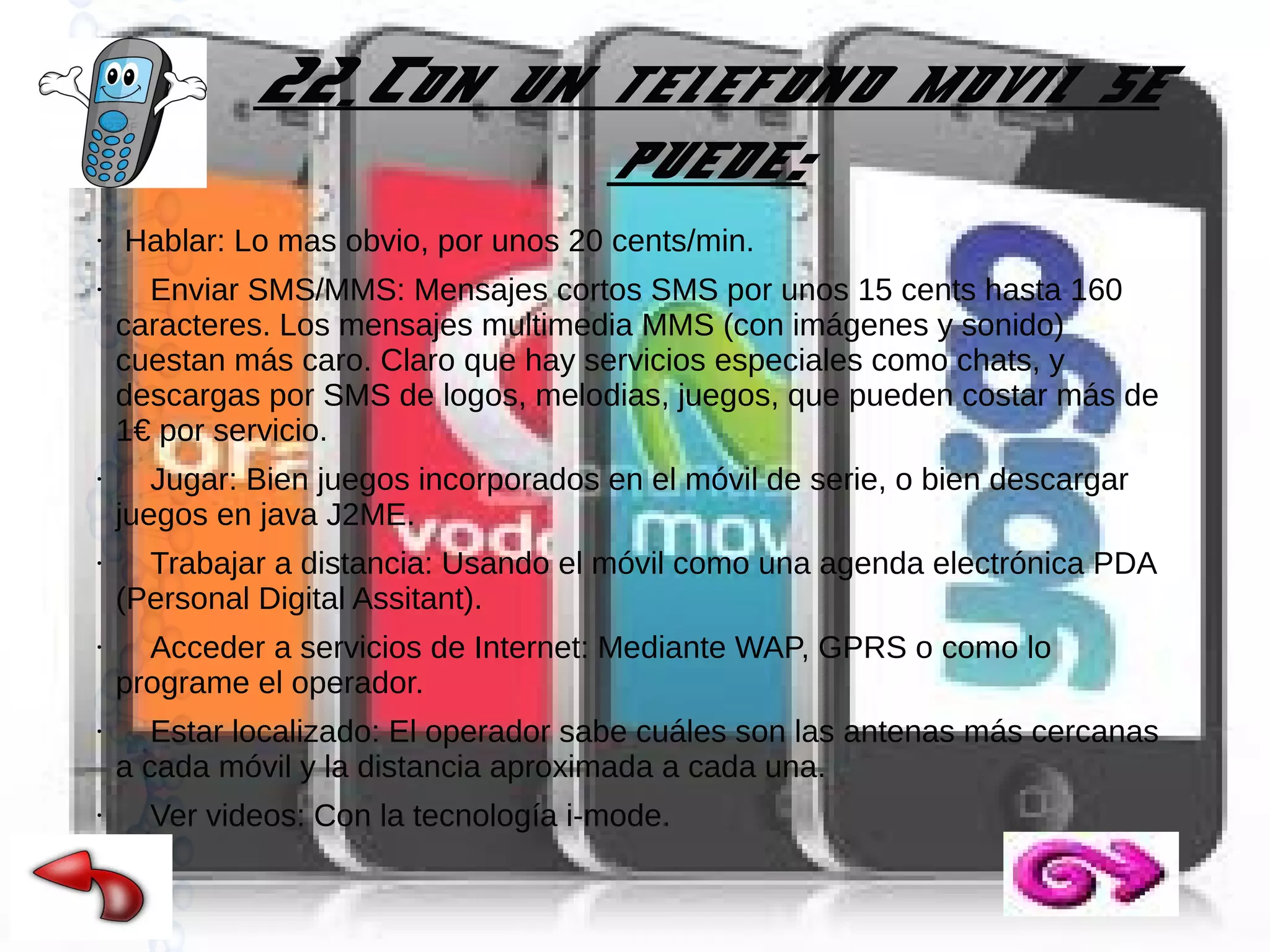 22.Con un telefono movil se
puede:
●

●

●

●

●

●

●

Hablar: Lo mas obvio, por unos 20 cents/min.
Enviar SMS/MMS: Mensajes cortos SMS por unos 15 cents hasta 160
caracteres. Los mensajes multimedia MMS (con imágenes y sonido)
cuestan más caro. Claro que hay servicios especiales como chats, y
descargas por SMS de logos, melodias, juegos, que pueden costar más de
1€ por servicio.
Jugar: Bien juegos incorporados en el móvil de serie, o bien descargar
juegos en java J2ME.
Trabajar a distancia: Usando el móvil como una agenda electrónica PDA
(Personal Digital Assitant).
Acceder a servicios de Internet: Mediante WAP, GPRS o como lo
programe el operador.
Estar localizado: El operador sabe cuáles son las antenas más cercanas
a cada móvil y la distancia aproximada a cada una.
Ver videos: Con la tecnología i-mode.

 
