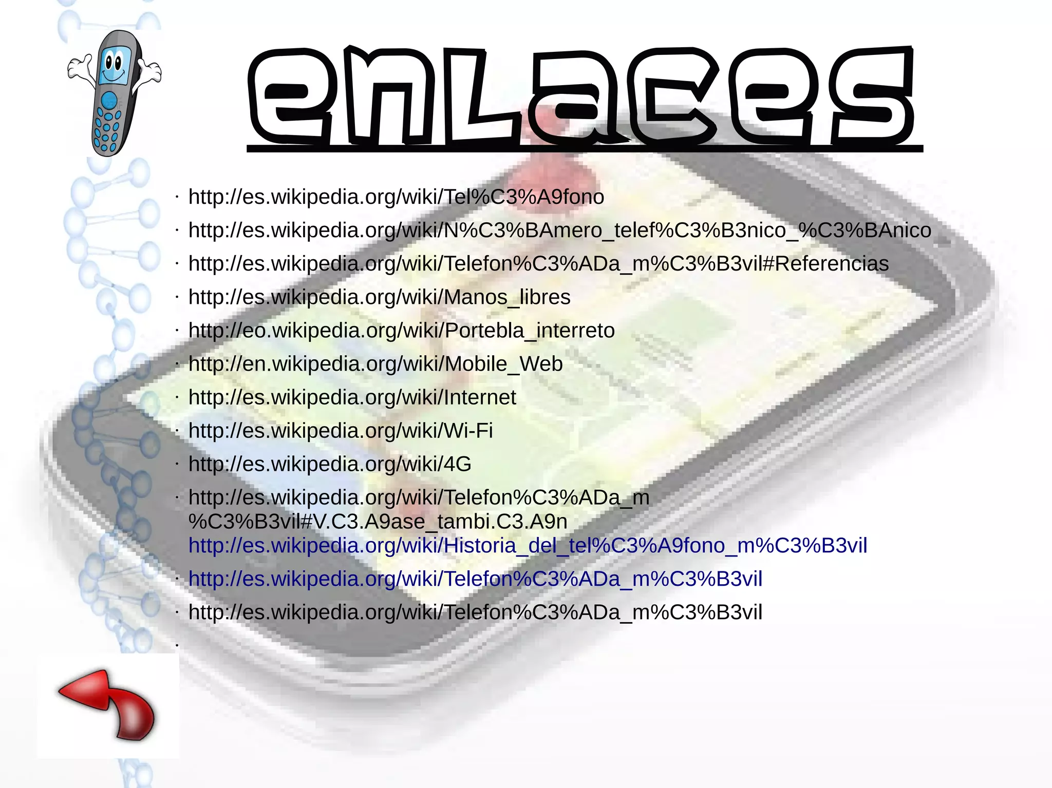 Enlaces
●

http://es.wikipedia.org/wiki/Tel%C3%A9fono

●

http://es.wikipedia.org/wiki/N%C3%BAmero_telef%C3%B3nico_%C3%BAnico

●

http://es.wikipedia.org/wiki/Telefon%C3%ADa_m%C3%B3vil#Referencias

●

http://es.wikipedia.org/wiki/Manos_libres

●

http://eo.wikipedia.org/wiki/Portebla_interreto

●

http://en.wikipedia.org/wiki/Mobile_Web

●

http://es.wikipedia.org/wiki/Internet

●

http://es.wikipedia.org/wiki/Wi-Fi

●

http://es.wikipedia.org/wiki/4G

●

http://es.wikipedia.org/wiki/Telefon%C3%ADa_m
%C3%B3vil#V.C3.A9ase_tambi.C3.A9n
http://es.wikipedia.org/wiki/Historia_del_tel%C3%A9fono_m%C3%B3vil

●

http://es.wikipedia.org/wiki/Telefon%C3%ADa_m%C3%B3vil

●

http://es.wikipedia.org/wiki/Telefon%C3%ADa_m%C3%B3vil

●

●

 