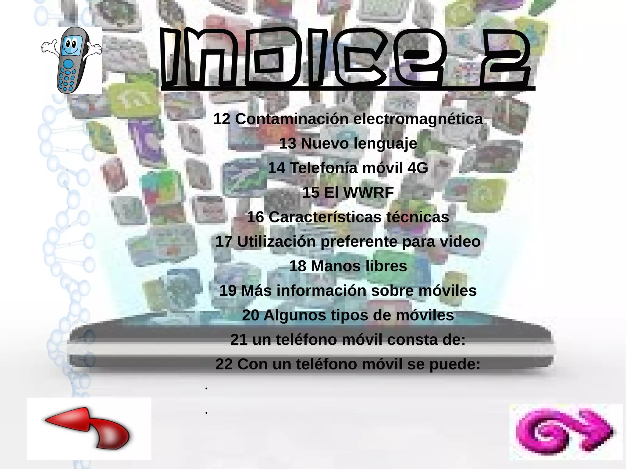 Indice 2
12 Contaminación electromagnética
13 Nuevo lenguaje
14 Telefonía móvil 4G
15 El WWRF
16 Características técnicas
17 Utilización preferente para video
18 Manos libres
19 Más información sobre móviles
20 Algunos tipos de móviles
21 un teléfono móvil consta de:
22 Con un teléfono móvil se puede:
●

●

 