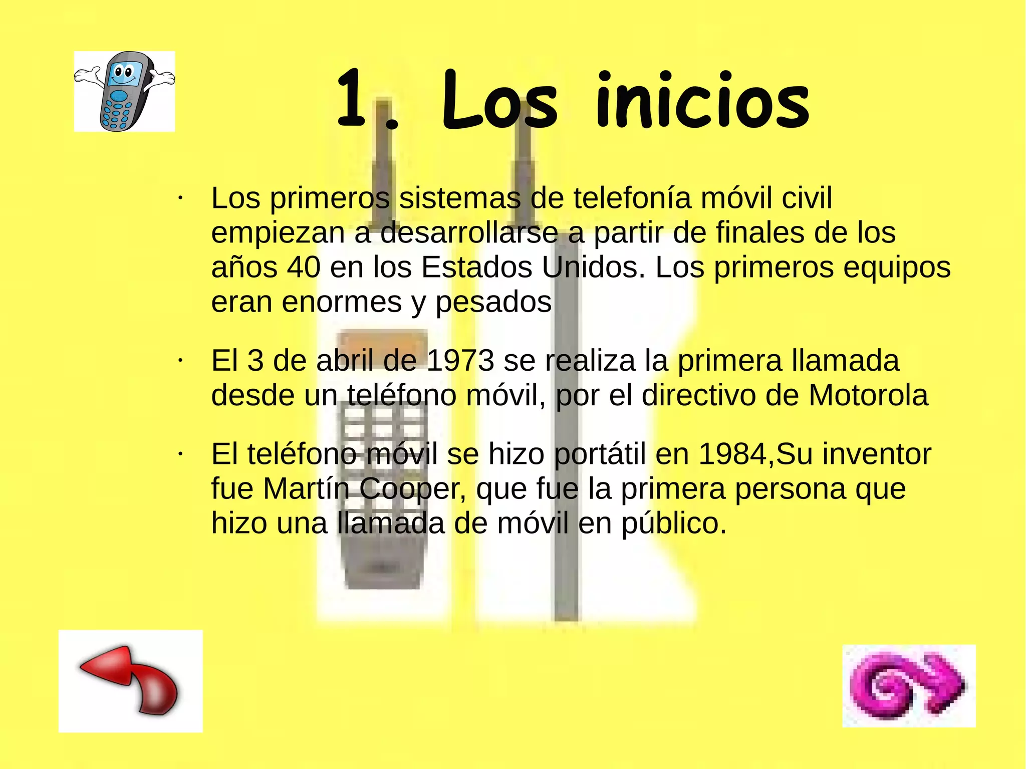 1. Los inicios
●

●

●

Los primeros sistemas de telefonía móvil civil
empiezan a desarrollarse a partir de finales de los
años 40 en los Estados Unidos. Los primeros equipos
eran enormes y pesados
El 3 de abril de 1973 se realiza la primera llamada
desde un teléfono móvil, por el directivo de Motorola
El teléfono móvil se hizo portátil en 1984,Su inventor
fue Martín Cooper, que fue la primera persona que
hizo una llamada de móvil en público.

 