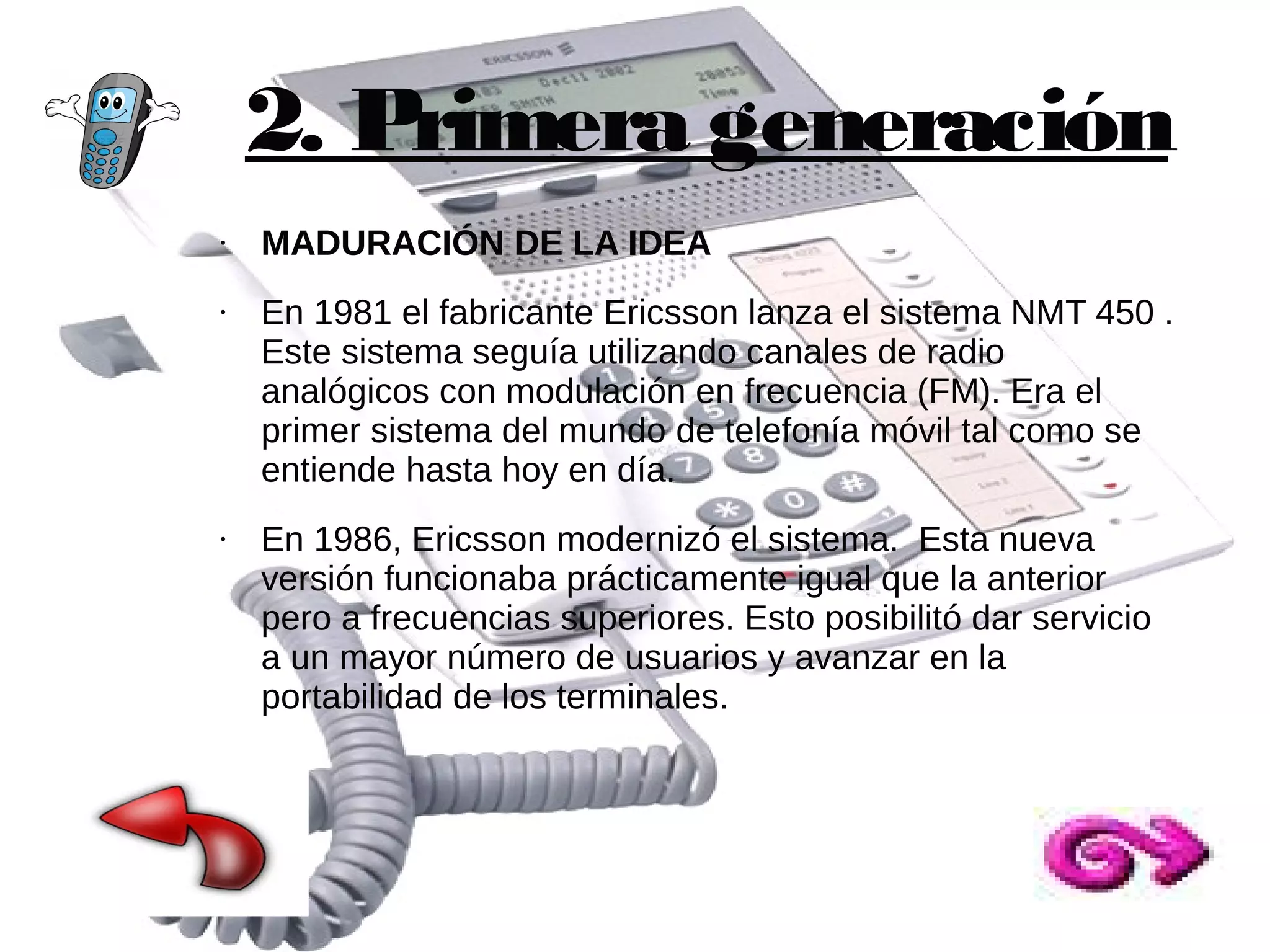 2. Primera generación
●

●

●

MADURACIÓN DE LA IDEA
En 1981 el fabricante Ericsson lanza el sistema NMT 450 .
Este sistema seguía utilizando canales de radio
analógicos con modulación en frecuencia (FM). Era el
primer sistema del mundo de telefonía móvil tal como se
entiende hasta hoy en día.
En 1986, Ericsson modernizó el sistema. Esta nueva
versión funcionaba prácticamente igual que la anterior
pero a frecuencias superiores. Esto posibilitó dar servicio
a un mayor número de usuarios y avanzar en la
portabilidad de los terminales.

 