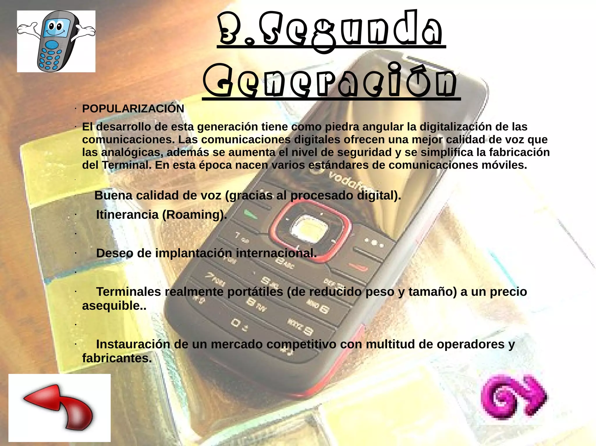 ●

●

POPULARIZACIÓN

3.Segunda
Generación

El desarrollo de esta generación tiene como piedra angular la digitalización de las
comunicaciones. Las comunicaciones digitales ofrecen una mejor calidad de voz que
las analógicas, además se aumenta el nivel de seguridad y se simplifica la fabricación
del Terminal. En esta época nacen varios estándares de comunicaciones móviles.

●

●

●

Buena calidad de voz (gracias al procesado digital).
Itinerancia (Roaming).

●

●

Deseo de implantación internacional.

●

●

Terminales realmente portátiles (de reducido peso y tamaño) a un precio
asequible..

●

●

●

Instauración de un mercado competitivo con multitud de operadores y
fabricantes.

 