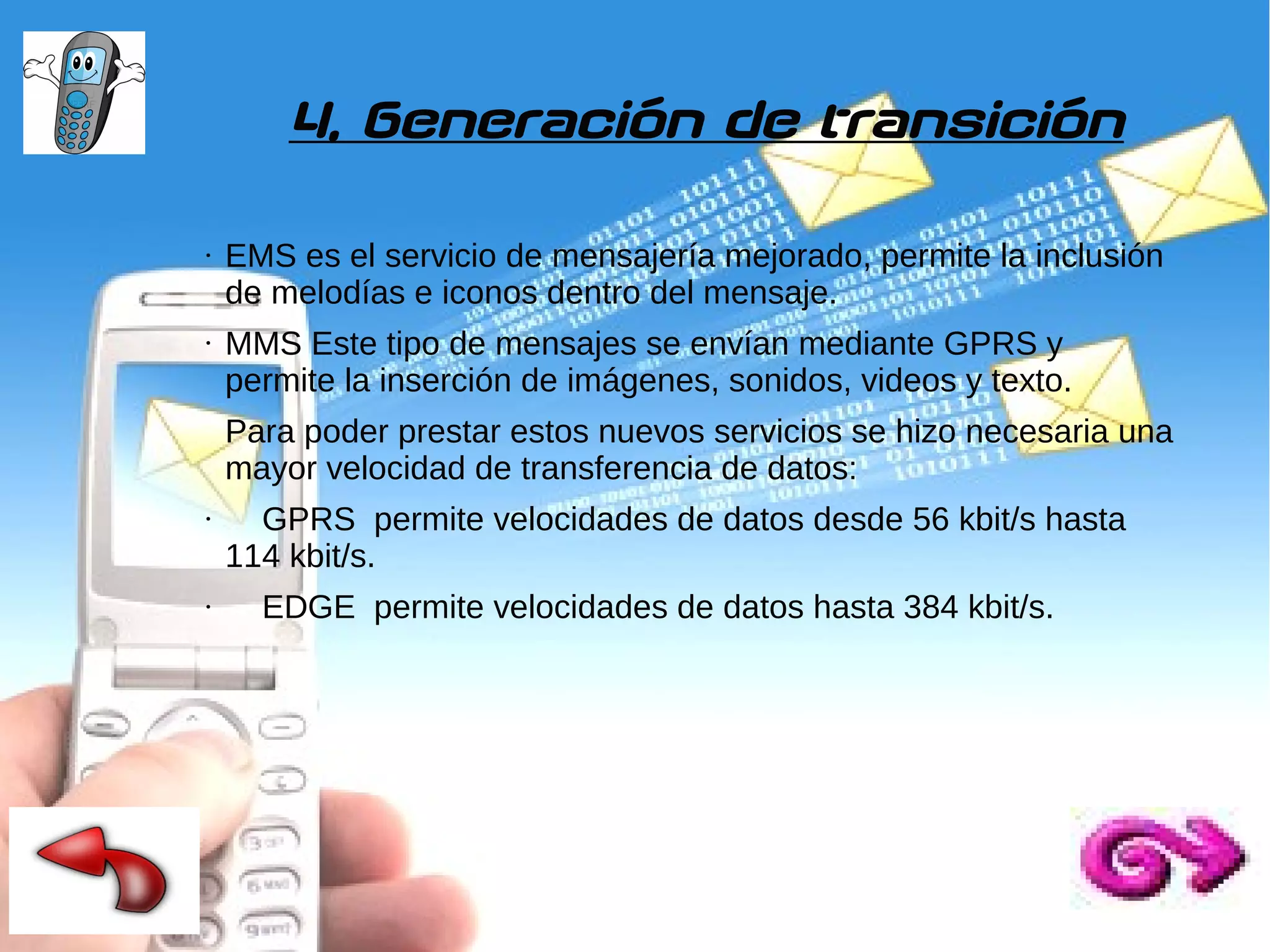 4. Generación de transición
●

●

EMS es el servicio de mensajería mejorado, permite la inclusión
de melodías e iconos dentro del mensaje.
MMS Este tipo de mensajes se envían mediante GPRS y
permite la inserción de imágenes, sonidos, videos y texto.
Para poder prestar estos nuevos servicios se hizo necesaria una
mayor velocidad de transferencia de datos:

●

●

GPRS permite velocidades de datos desde 56 kbit/s hasta
114 kbit/s.
EDGE permite velocidades de datos hasta 384 kbit/s.

 