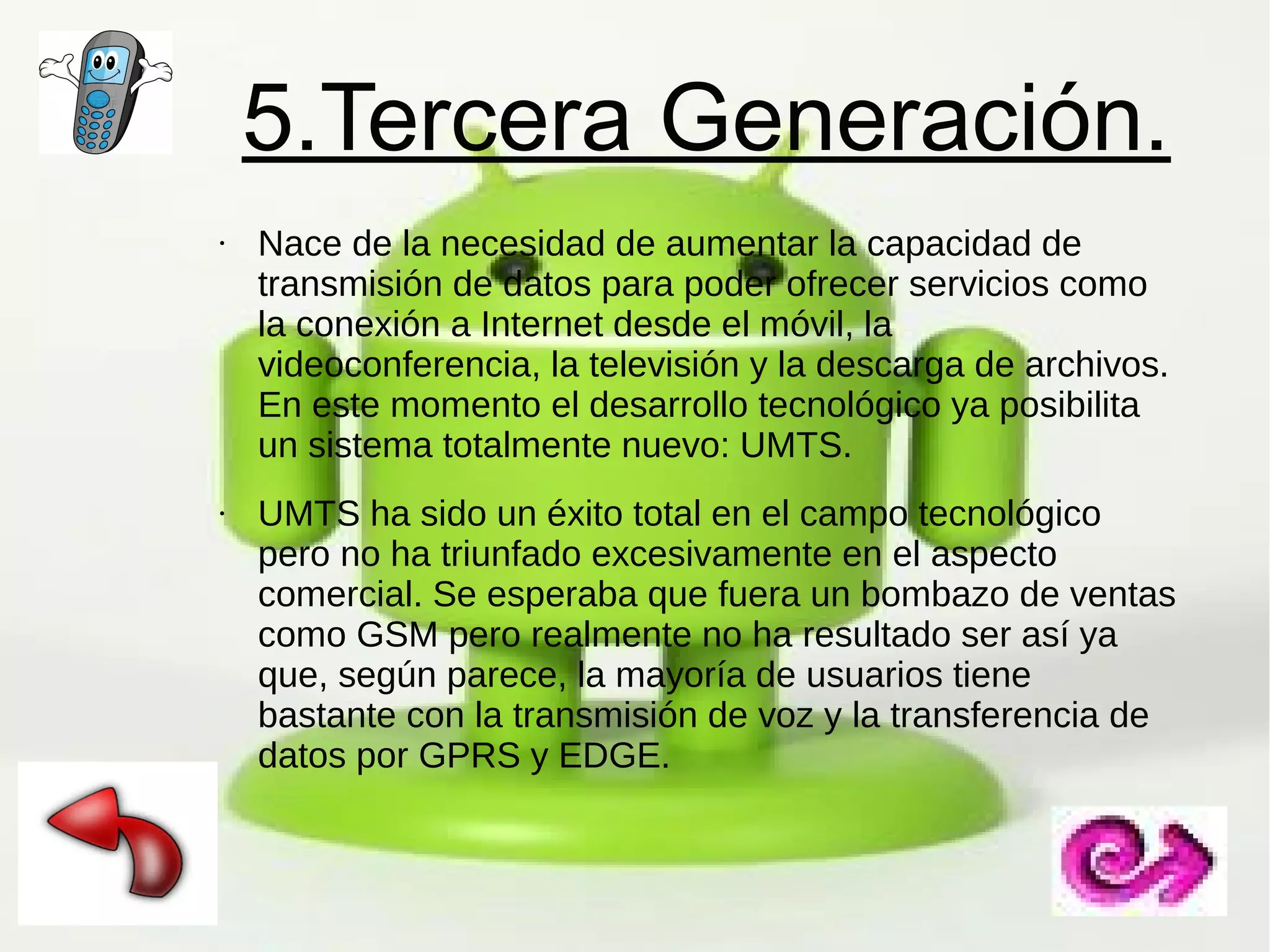 5.Tercera Generación.
●

●

Nace de la necesidad de aumentar la capacidad de
transmisión de datos para poder ofrecer servicios como
la conexión a Internet desde el móvil, la
videoconferencia, la televisión y la descarga de archivos.
En este momento el desarrollo tecnológico ya posibilita
un sistema totalmente nuevo: UMTS.
UMTS ha sido un éxito total en el campo tecnológico
pero no ha triunfado excesivamente en el aspecto
comercial. Se esperaba que fuera un bombazo de ventas
como GSM pero realmente no ha resultado ser así ya
que, según parece, la mayoría de usuarios tiene
bastante con la transmisión de voz y la transferencia de
datos por GPRS y EDGE.

 