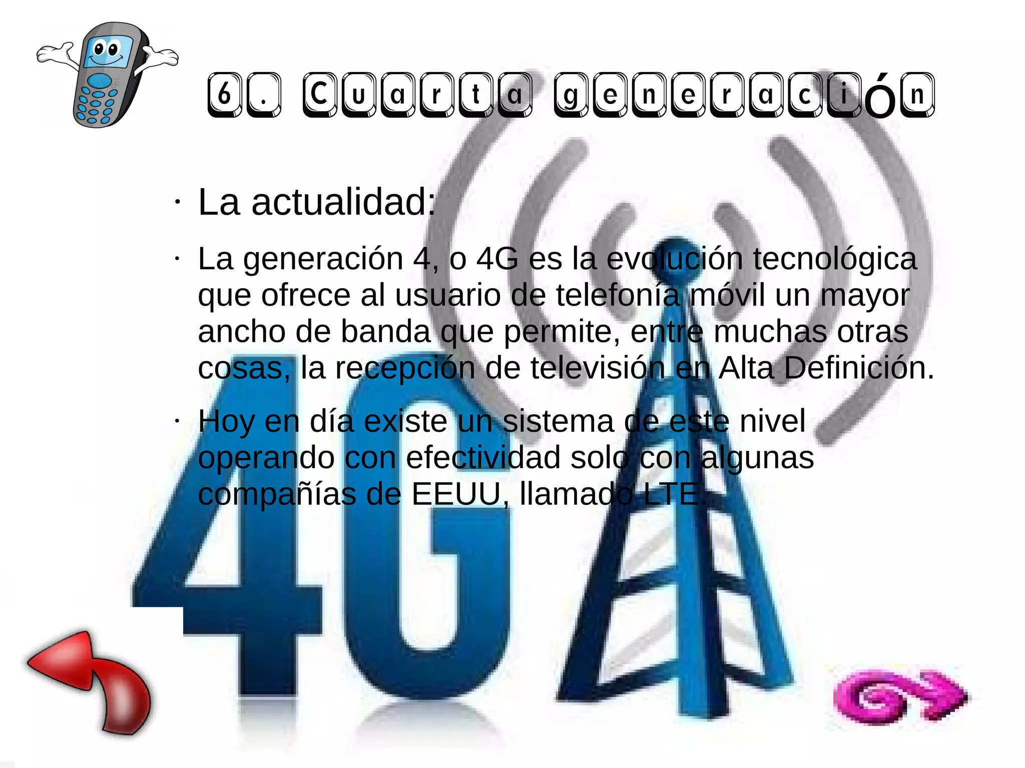 6. Cuarta generación
●

●

●

La actualidad:
La generación 4, o 4G es la evolución tecnológica
que ofrece al usuario de telefonía móvil un mayor
ancho de banda que permite, entre muchas otras
cosas, la recepción de televisión en Alta Definición.
Hoy en día existe un sistema de este nivel
operando con efectividad solo con algunas
compañías de EEUU, llamado LTE.

 