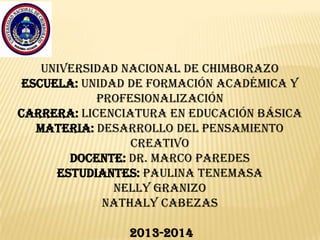 UNIVERSIDAD NACIONAL DE CHIMBORAZO
ESCUELA: UNIDAD DE FORMACIÓN ACADÉMICA Y
PROFESIONALIZACIÓN
Carrera: licenciatura en educación básica
Materia: DESARROLLO DEL PENSAMIENTO
CREATIVO
Docente: Dr. MARCO PAREDES
ESTUDIANTES: PAULINA TENEMASA
NELLY GRANIZO
NATHALY CABEZAS
2013-2014

 