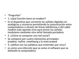 • “Preguntas”
• 1.-¿Qué función tiene un modem?
• Es el dispositivo que convierte las señales digitales en
analógicas y viceversa permitiendo la comunicación entre
computadoras o atraves de líneas telefónicas o del cable
modem este aparato sirve para enviar las señales
modulares mediante otra señal llamada portadora
• 2.-¿Cómo se compone una red social?
• Se compone por cuatro elementos principales
praybox, myfive ,nowtlayng y la mast prayed
• 3.-¿define con tus palabras que entiendes por virus?
• es como una infección que se come el software que va
dañando la computadora.

 