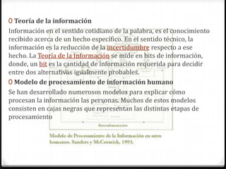 0 Teoría de la información

Información en el sentido cotidiano de la palabra, es el conocimiento
recibido acerca de un hecho específico. En el sentido técnico, la
información es la reducción de la incertidumbre respecto a ese
hecho. La Teoría de la Información se mide en bits de información,
donde, un bit es la cantidad de información requerida para decidir
entre dos alternativas igualmente probables.
0 Modelo de procesamiento de información humano
Se han desarrollado numerosos modelos para explicar cómo
procesan la información las personas. Muchos de estos modelos
consisten en cajas negras que representan las distintas etapas de
procesamiento

 