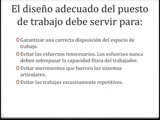 El diseño adecuado del puesto
de trabajo debe servir para:
0 Garantizar una correcta disposición del espacio de

trabajo.
0 Evitar los esfuerzos innecesarios. Los esfuerzos nunca
deben sobrepasar la capacidad física del trabajador.
0 Evitar movimientos que fuercen los sistemas
articulares.
0 Evitar los trabajos excesivamente repetitivos.

 