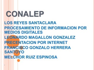 CONALEP
LOS REYES SANTACLARA
PROCESAMIENTO DE INFORMACION POR
MEDIOS DIGITALES
LEONARDO MAGALLON GONZALEZ
PRECENTACION POR INTERNET
FRANCISCO GONZALO HERRERA
SANTOYO
MELCHOR RUIZ ESPINOSA
.

 