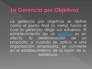 La gerencia por objetivos se define
como el punto final (o meta) hacia el
cual la gerencia dirige sus esfuerzos. El
establecimiento de un objetivo es en
efecto, la determinación de un
propósito, y cuando se aplica a una
organización empresaria, se convierte
en el establecimiento de la razón de su
existencia.

 