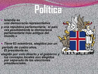 Política
 Islandia es

una democracia representativa
y una república parlamentaria, el país
«es posiblemente la democracia
parlamentaria más antigua del
mundo.»
 Tiene 63 miembros, elegidos por un

período de cuatro años.
El presidente es
elegido por voto directo y el gobierno y
los consejos locales son elegidos
por separado de las elecciones
presidenciales.

 