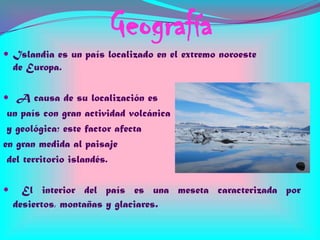 Geografía
 Islandia es un país localizado en el extremo noroeste

de Europa.
 A causa de su localización es

un país con gran actividad volcánica
y geológica; este factor afecta
en gran medida al paisaje
del territorio islandés.


El interior del país es una meseta caracterizada por
desiertos, montañas y glaciares.

 