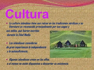 Cultura
 La cultura islandesa tiene sus raíces en las tradiciones nórdicas y su

literatura es reconocida principalmente por sus sagas y
sus eddas, que fueron escritas
durante la Edad Media.
 Los islandeses consideran

de gran importancia la independencia
y la autosuficiencia.
 Algunos islandeses creen en los elfos,

o al menos no están dispuestos a descartar su existencia.

 