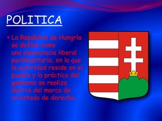 POLITICA
 La República de Hungría
se define como
una democracia liberal
parlamentaria, en la que
la autoridad reside en el

pueblo y la práctica del
gobierno se realiza
dentro del marco de
un estado de derecho.

 
