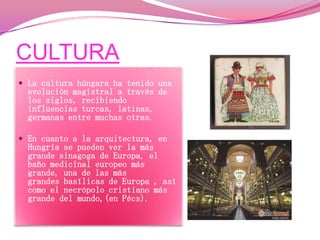 CULTURA
 La cultura húngara ha tenido una

evolución magistral a través de
los siglos, recibiendo
influencias turcas, latinas,
germanas entre muchas otras.

 En cuanto a la arquitectura, en

Hungría se pueden ver la más
grande sinagoga de Europa, el
baño medicinal europeo más
grande, una de las más
grandes basílicas de Europa , así
como el necrópolo cristiano más
grande del mundo,(en Pécs).

 