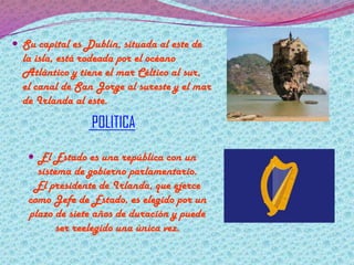  Su capital es Dublín, situada al este de

la isla, está rodeada por el océano
Atlántico y tiene el mar Céltico al sur,
el canal de San Jorge al sureste y el mar
de Irlanda al este.

POLITICA
 El Estado es una república con un

sistema de gobierno parlamentario.
El presidente de Irlanda, que ejerce
como Jefe de Estado, es elegido por un
plazo de siete años de duración y puede
ser reelegido una única vez.

 