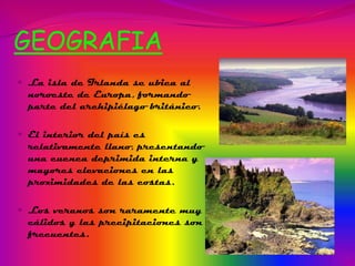 GEOGRAFIA
 La isla de Irlanda se ubica al

noroeste de Europa, formando
parte del archipiélago británico.
 El interior del país es

relativamente llano, presentando
una cuenca deprimida interna y
mayores elevaciones en las
proximidades de las costas.
 Los veranos son raramente muy

cálidos y las precipitaciones son
frecuentes.

 