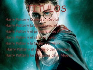 TITULOS
Harry Potter y la piedra filosofal
Harry Potter y la cámara secreta
Harry Potter y el prisionero de Azkaban
Harry Potter y el cáliz de fuego
Harry Potter y la Orden del Fénix
Harry Potter y el misterio del príncipe
Harry Potter y las Reliquias de la Muerte

 