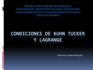 REPÚBLICA BOLIVARIANA DE VENEZUELA
MINISTERIO DEL PODER POPULAR PARA LA EDUCACIÓN
UNIVERSITARIA INSTITUTO UNIVERSITARIO POLITECNICO
“SANTIAGO MARIÑO”

CONDICIONES DE KUHN TUCKER
Y LAGRANGE
Alumna: Luisana Marquez

 