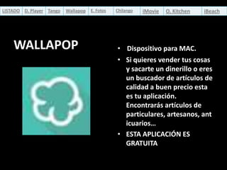 LISTADO D. Player Tango

Wallapop

WALLAPOP

E. Fotos

Chilango

iMovie

O. Kitchen

iBeach

• Dispositivo para MAC.
• Si quieres vender tus cosas
y sacarte un dinerillo o eres
un buscador de artículos de
calidad a buen precio esta
es tu aplicación.
Encontrarás artículos de
particulares, artesanos, ant
icuarios…
• ESTA APLICACIÓN ES
GRATUITA

 